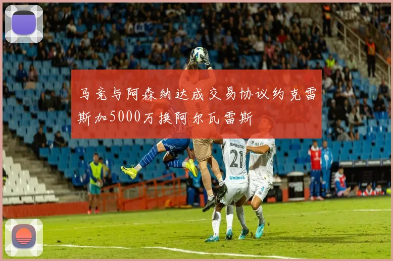 马竞与阿森纳达成交易协议约克雷斯加5000万换阿尔瓦雷斯