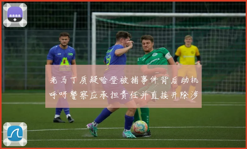 老马丁质疑哈登被捕事件背后动机呼吁警察应承担责任并直接开除涉事人员