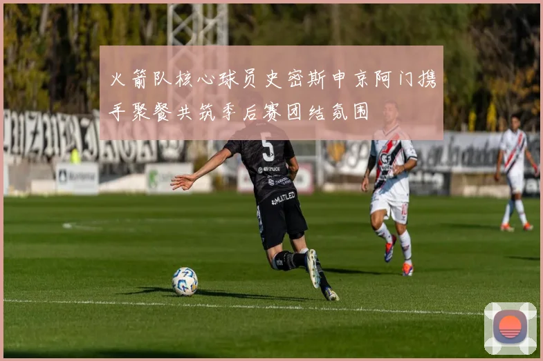 火箭队核心球员史密斯申京阿门携手聚餐共筑季后赛团结氛围