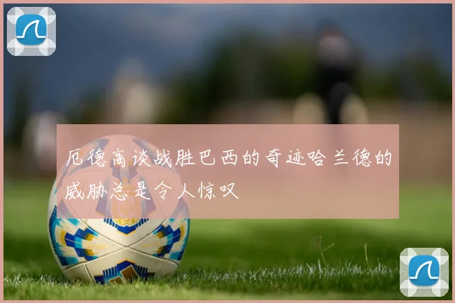 厄德高谈战胜巴西的奇迹哈兰德的威胁总是令人惊叹