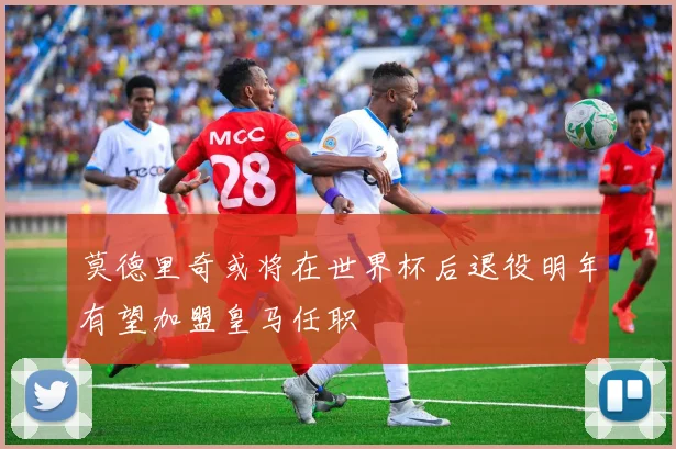 莫德里奇或将在世界杯后退役明年有望加盟皇马任职