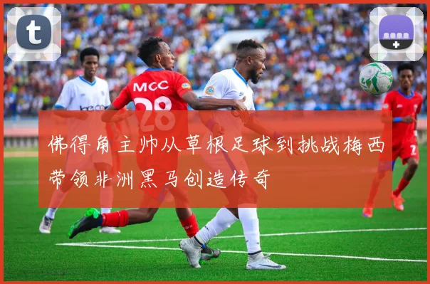 佛得角主帅从草根足球到挑战梅西带领非洲黑马创造传奇