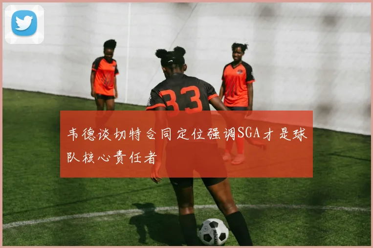 韦德谈切特合同定位强调SGA才是球队核心责任者