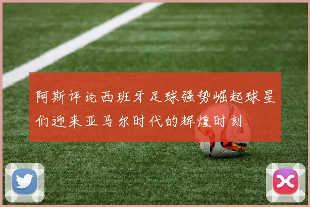 阿斯评论西班牙足球强势崛起球星们迎来亚马尔时代的辉煌时刻