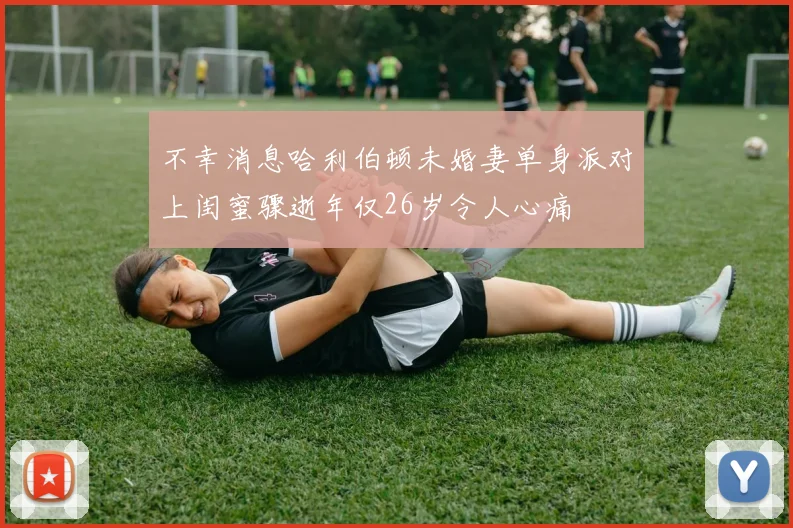 不幸消息哈利伯顿未婚妻单身派对上闺蜜骤逝年仅26岁令人心痛