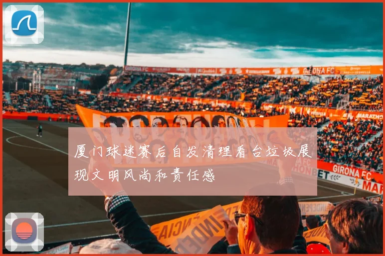 厦门球迷赛后自发清理看台垃圾展现文明风尚和责任感