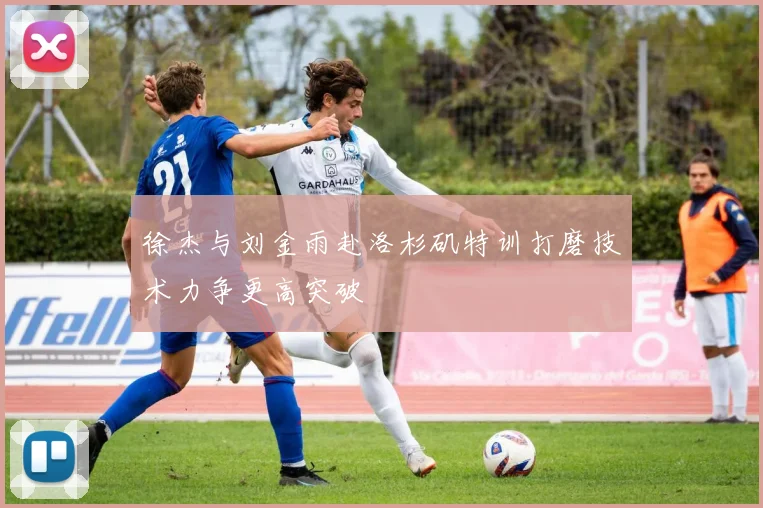 徐杰与刘金雨赴洛杉矶特训打磨技术力争更高突破