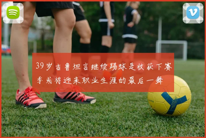 39岁吉鲁坦言继续踢球是收获下赛季或将迎来职业生涯的最后一舞